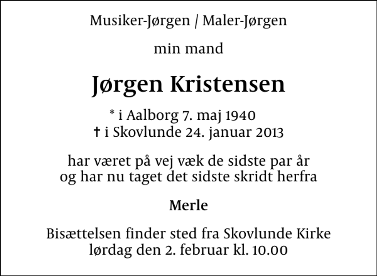 <p>Musiker-Jørgen / Maler-Jørgen<br />min mand<br />Jørgen Kristensen<br />* i Aalborg 7. maj 1940<br />✝ i Skovlunde 24. januar 2013<br />har været på vej væk de sidste par år og har nu taget det sidste skridt herfra<br />Merle<br />Bisættelsen finder sted fra Skovlunde Kirke lørdag den 2. februar kl. 10.00</p>