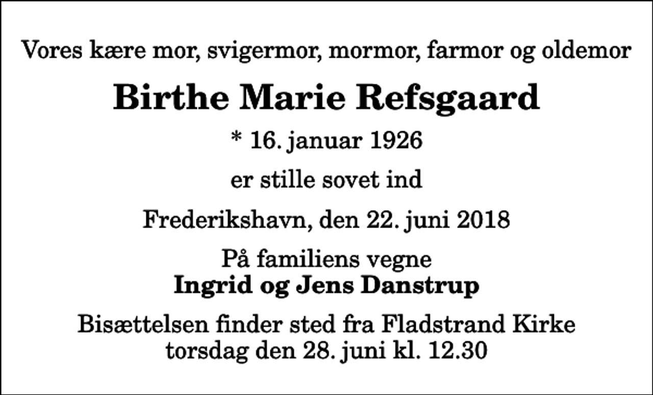 <p>Vores kære mor, svigermor, mormor, farmor og oldemor<br />Birthe Marie Refsgaard<br />* 16. januar 1926<br />er stille sovet ind<br />Frederikshavn, den 22. juni 2018<br />På familiens vegne<br />Ingrid og Jens Danstrup<br />Bisættelsen finder sted fra Fladstrand Kirke torsdag den 28. juni kl. 12.30</p>