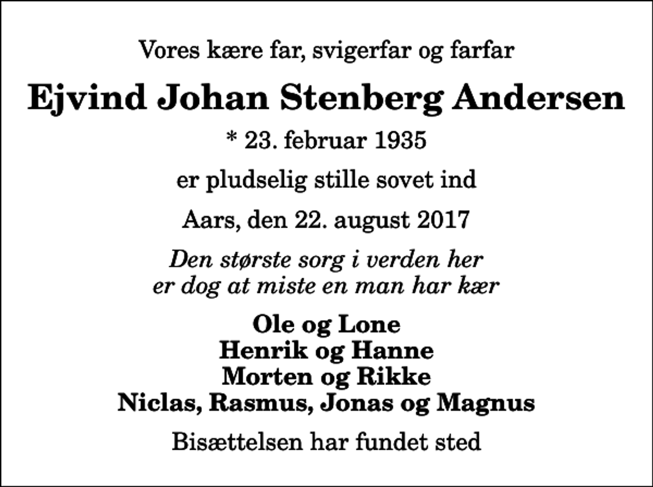 <p>Vores kære far, svigerfar og farfar<br />Ejvind Johan Stenberg Andersen<br />* 23. februar 1935<br />er pludselig stille sovet ind<br />Aars, den 22. august 2017<br />Den største sorg i verden her er dog at miste en man har kær<br />Ole og Lone Henrik og Hanne Morten og Rikke Niclas, Rasmus, Jonas og Magnus<br />Bisættelsen har fundet sted</p>
