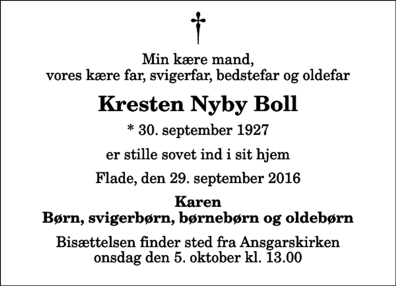 <p>Min kære mand, vores kære far, svigerfar, bedstefar og oldefar<br />Kresten Nyby Boll<br />* 30. september 1927<br />er stille sovet ind i sit hjem<br />Flade, den 29. september 2016<br />Karen Børn, svigerbørn, børnebørn og oldebørn<br />Bisættelsen finder sted fra Ansgarskirken onsdag den 5. oktober kl. 13.00</p>