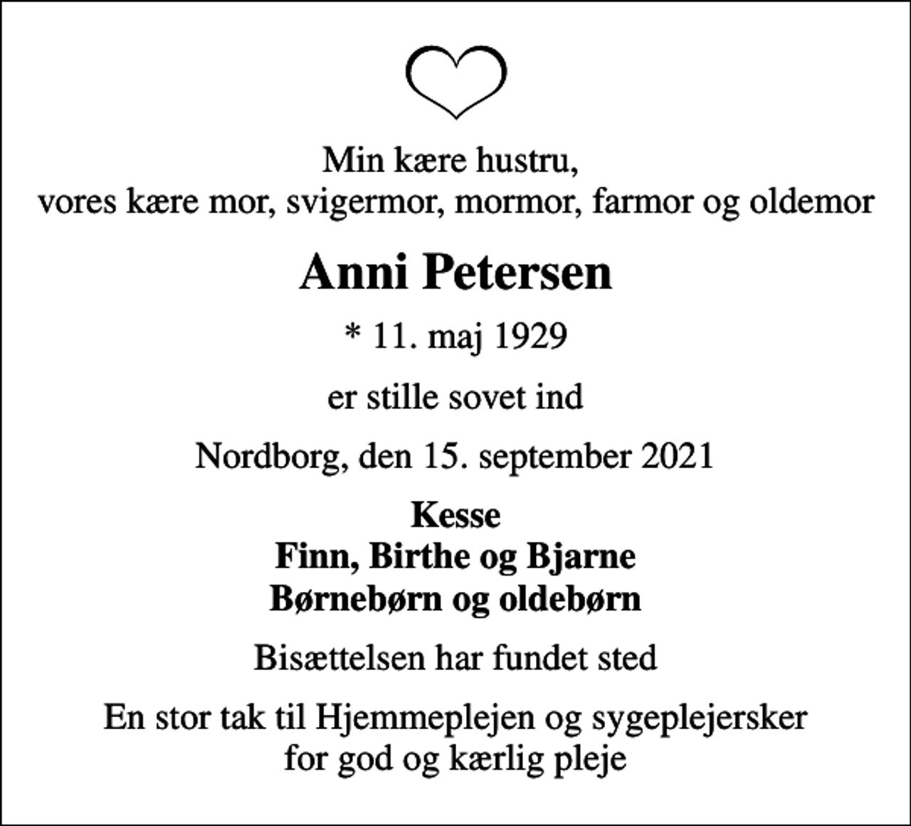 <p>Min kære hustru, vores kære mor, svigermor, mormor, farmor og oldemor<br />Anni Petersen<br />* 11. maj 1929<br />er stille sovet ind<br />Nordborg, den 15. september 2021<br />Kesse Finn, Birthe og Bjarne Børnebørn og oldebørn<br />Bisættelsen har fundet sted<br />En stor tak til Hjemmeplejen og sygeplejersker for god og kærlig pleje</p>