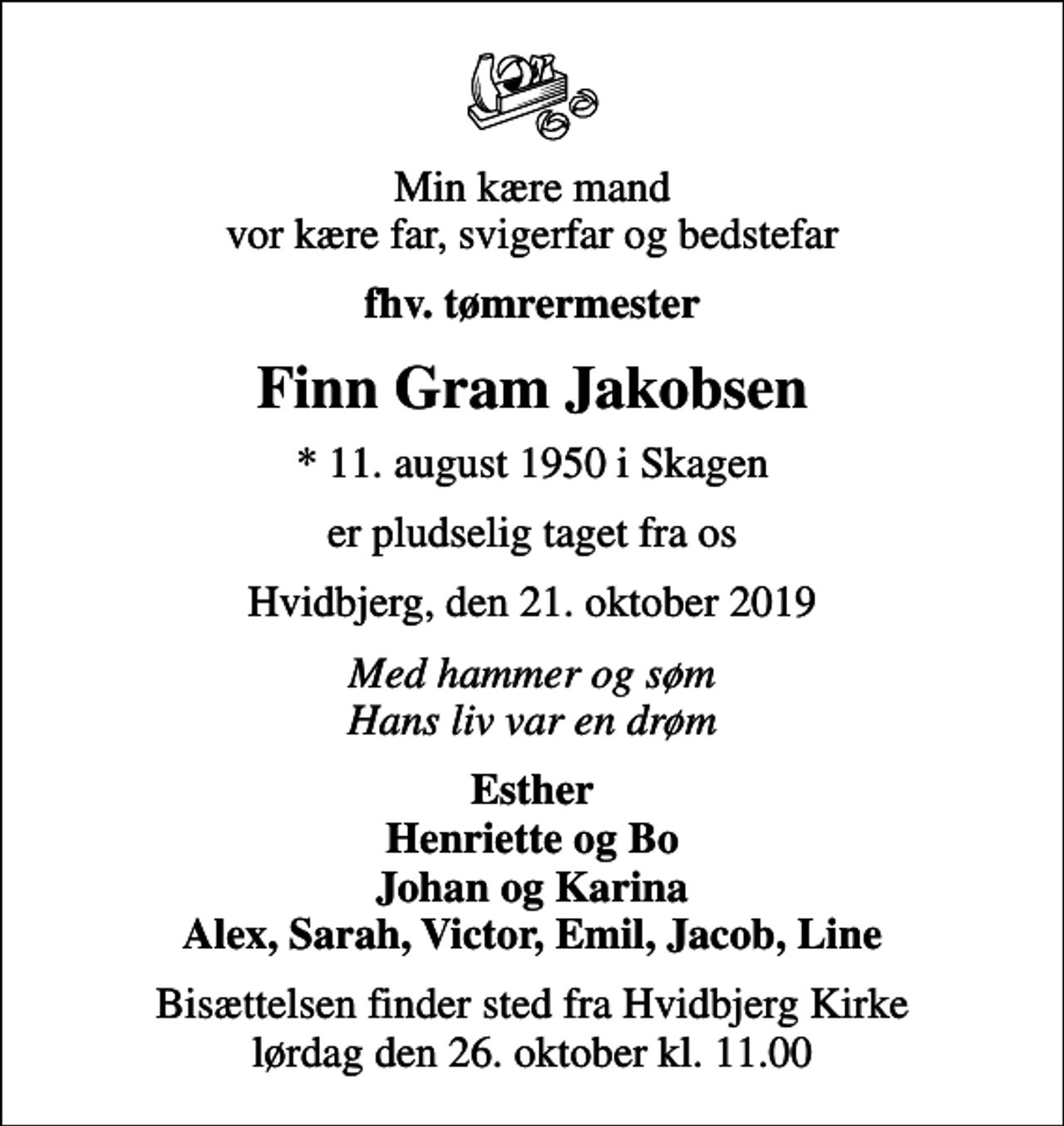 <p>Min kære mand vor kære far, svigerfar og bedstefar<br />fhv. tømrermester<br />Finn Gram Jakobsen<br />* 11. august 1950 i Skagen<br />er pludselig taget fra os<br />Hvidbjerg, den 21. oktober 2019<br />Med hammer og søm Hans liv var en drøm<br />Esther Henriette og Bo Johan og Karina Alex, Sarah, Victor, Emil, Jacob, Line<br />Bisættelsen finder sted fra Hvidbjerg Kirke lørdag den 26. oktober kl. 11.00</p>