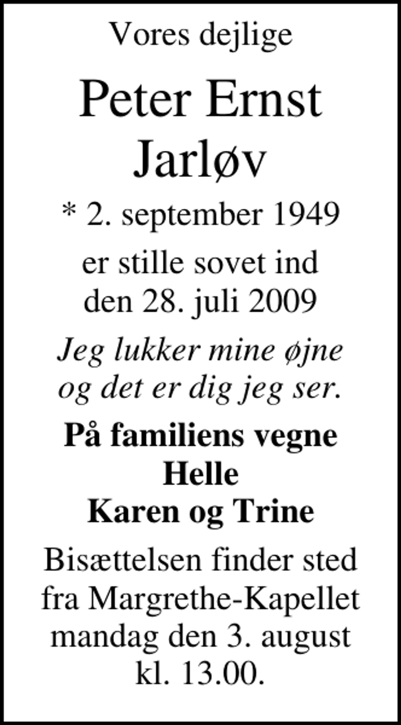 <p>Vores dejlige<br />Peter Ernst Jarløv<br />* 2. september 1949<br />er stille sovet ind den 28. juli 2009<br />Jeg lukker mine øjne og det er dig jeg ser<br />På familiens vegne<br />Helle Karen og Trine<br />Bisættelsen finder sted fra Margrethe-Kapellet mandag den 3. august kl. 13.00</p>