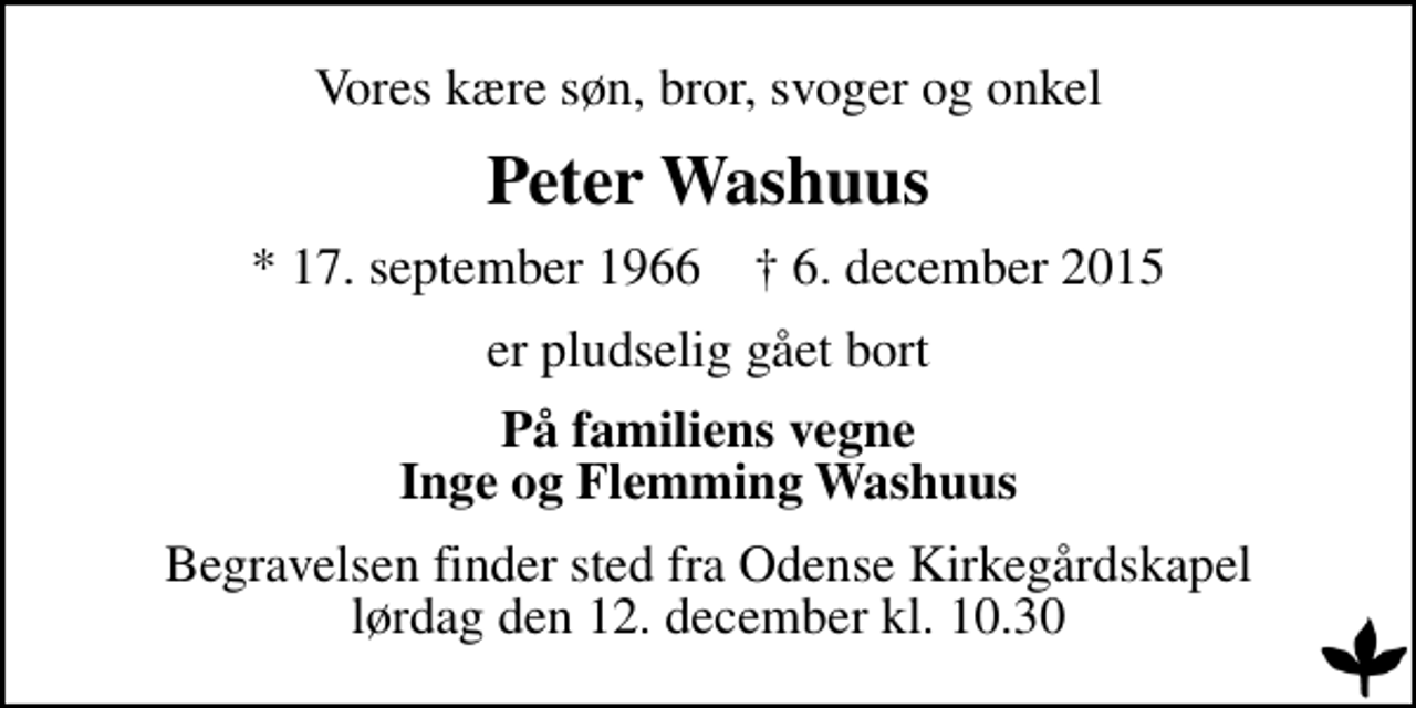 <p>Vores kære søn, bror, svoger og onkel<br />Peter Washuus<br />* 17. september 1966 ✝ 6. december 2015<br />er pludselig gået bort<br />På familiens vegne Inge og Flemming Washuus<br />Begravelsen finder sted fra Odense Kirkegårdskapel lørdag den 12. december kl. 10.30</p>