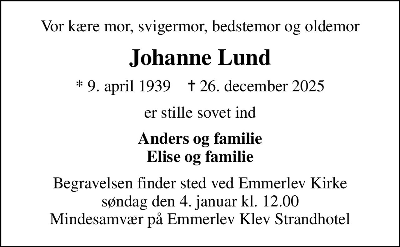 Vor kære mor, svigermor, bedstemor og oldemor
Johanne Lund
* 9. april 1939    ✝ 26. december 2025
er stille sovet ind
Anders og familie Elise og familie
Begravelsen finder sted ved Emmerlev Kirke  søndag den 4. januar kl. 12.00  Mindesamvær på Emmerlev Klev Strandhotel