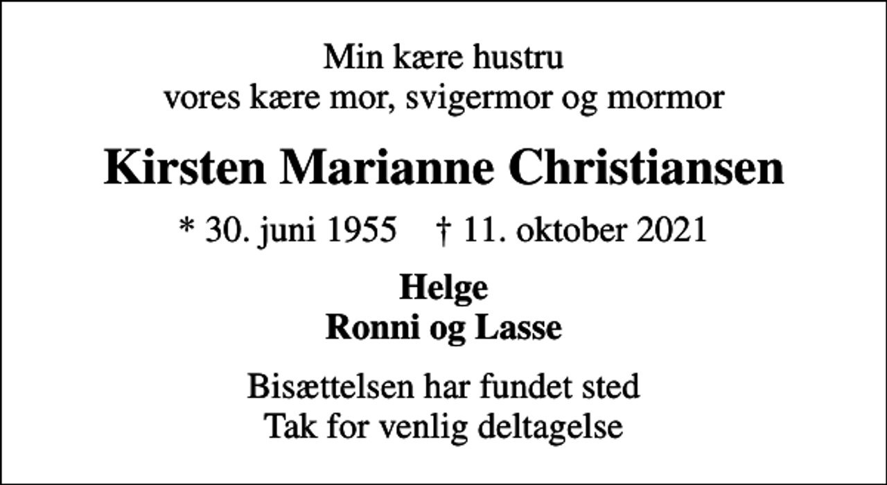 <p>Min kære hustru vores kære mor, svigermor og mormor<br />Kirsten Marianne Christiansen<br />* 30. juni 1955 ✝ 11. oktober 2021<br />Helge Ronni og Lasse<br />Bisættelsen har fundet sted Tak for venlig deltagelse</p>