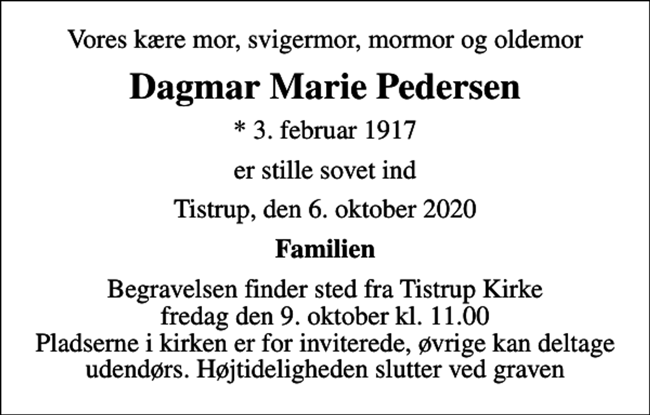 <p>Vores kære mor, svigermor, mormor og oldemor<br />Dagmar Marie Pedersen<br />* 3. februar 1917<br />er stille sovet ind<br />Tistrup, den 6. oktober 2020<br />Familien<br />Begravelsen finder sted fra Tistrup Kirke fredag den 9. oktober kl. 11.00 Pladserne i kirken er for inviterede, øvrige kan deltage udendørs. Højtideligheden slutter ved graven</p>
