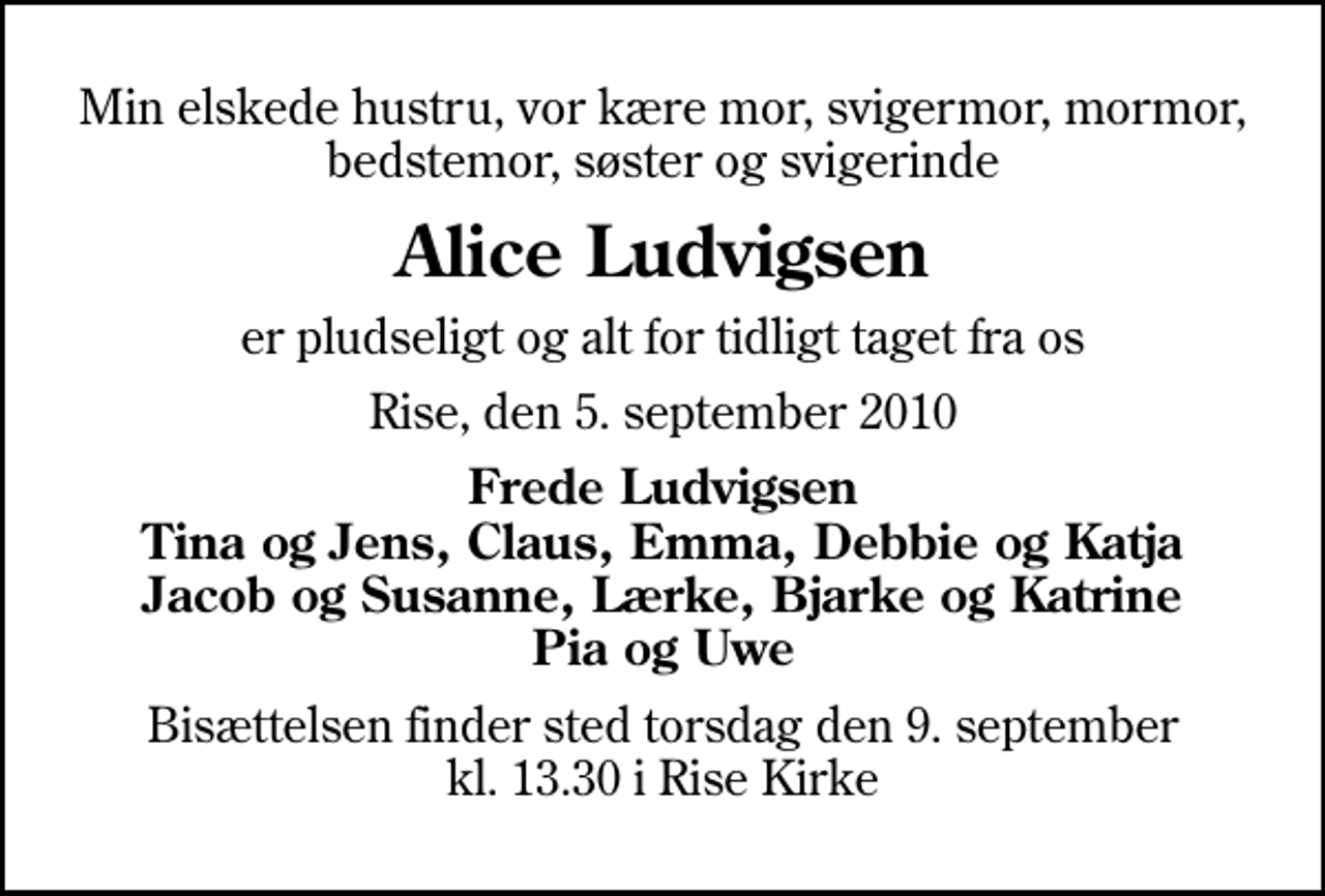 <p>Min elskede hustru, vor kære mor, svigermor, mormor, bedstemor, søster og svigerinde<br />Alice Ludvigsen<br />er pludseligt og alt for tidligt taget fra os<br />Rise, den 5. september 2010<br />Frede Ludvigsen Tina og Jens, Claus, Emma, Debbie og Katja Jacob og Susanne, Lærke, Bjarke og Katrine Pia og Uwe<br />Bisættelsen finder sted torsdag den 9. september kl. 13.30 i Rise Kirke</p>
