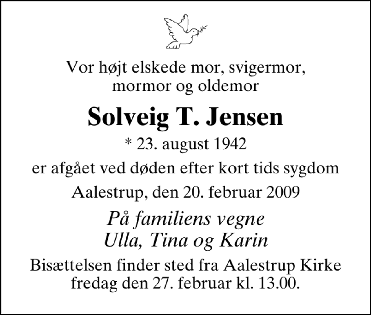 <p>Vor højt elskede mor, svigermor, mormor og oldemor<br />Solveig T. Jensen<br />* 23. august 1942<br />er afgået ved døden efter kort tids sygdom<br />Aalestrup, den 20. februar 2009<br />På familiens vegne Ulla, Tina og Karin<br />Bisættelsen finder sted fra Aalestrup Kirke fredag den 27. februar kl. 13.00</p>