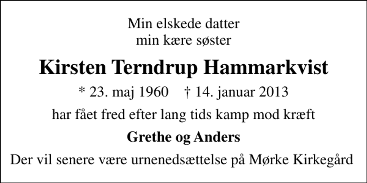 <p>Min elskede datter min kære søster<br />Kirsten Terndrup Hammarkvist<br />* 23. maj 1960 ✝ 14. januar 2013<br />har fået fred efter lang tids kamp mod kræft<br />Grethe og Anders<br />Der vil senere være urnenedsættelse på Mørke Kirkegård</p>
