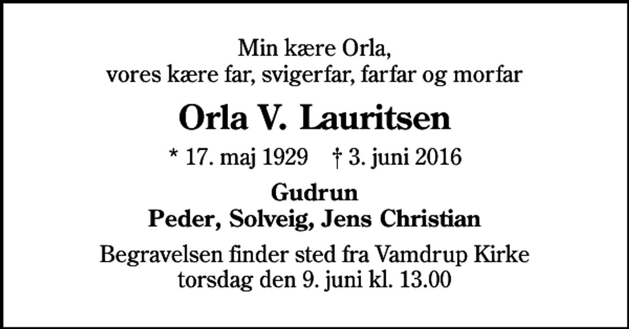 <p>Min kære Orla, vores kære far, svigerfar, farfar og morfar<br />Orla V. Lauritsen<br />* 17. maj 1929 ✝ 3. juni 2016<br />Gudrun Peder, Solveig, Jens Christian<br />Begravelsen finder sted fra Vamdrup Kirke torsdag den 9. juni kl. 13.00</p>