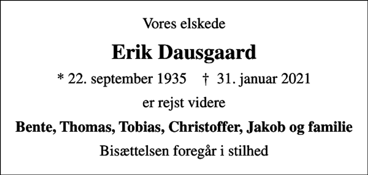 <p>Vores elskede<br />Erik Dausgaard<br />* 22. september 1935 ✝ 31. januar 2021<br />er rejst videre<br />Bente, Thomas, Tobias, Christoffer, Jakob og familie<br />Bisættelsen foregår i stilhed</p>