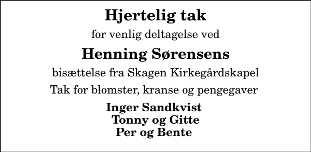 <p>Hjertelig tak<br />for venlig deltagelse ved<br />Henning Sørensens<br />bisættelse fra Skagen Kirkegårdskapel<br />Tak for blomster, kranse og pengegaver<br />Inger Sandkvist Tonny og Gitte Per og Bente</p>