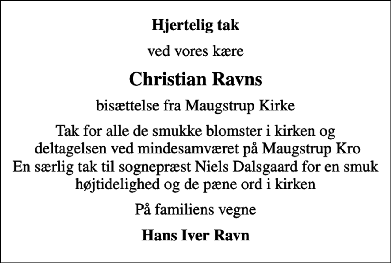 <p>Hjertelig tak<br />ved vores kære<br />Christian Ravns<br />bisættelse fra Maugstrup Kirke<br />Tak for alle de smukke blomster i kirken og deltagelsen ved mindesamværet på Maugstrup Kro En særlig tak til sognepræst Niels Dalsgaard for en smuk højtidelighed og de pæne ord i kirken<br />På familiens vegne<br />Hans Iver Ravn</p>