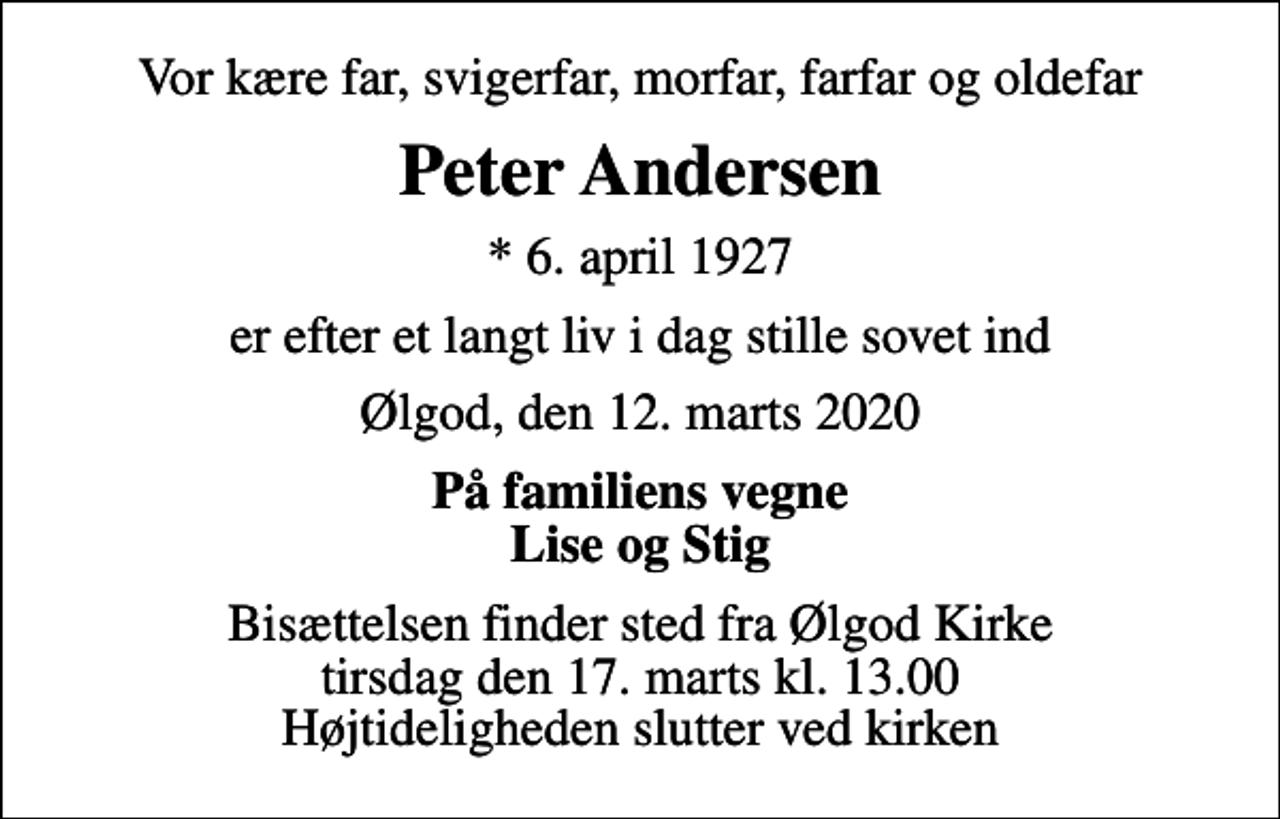 <p>Vor kære far, svigerfar, morfar, farfar og oldefar<br />Peter Andersen<br />* 6. april 1927<br />er efter et langt liv i dag stille sovet ind<br />Ølgod, den 12. marts 2020<br />På familiens vegne Lise og Stig<br />Bisættelsen finder sted fra Ølgod Kirke tirsdag den 17. marts kl. 13.00 Højtideligheden slutter ved kirken</p>