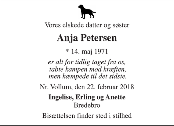 <p>Vores elskede datter og søster<br />Anja Petersen<br />* 14. maj 1971<br />er alt for tidlig taget fra os, tabte kampen mod kræften, men kæmpede til det sidste.<br />Nr. Vollum, den 22. februar 2018<br />Ingelise, Erling og Anette<br />Bredebro<br />Bisættelsen finder sted i stilhed</p>