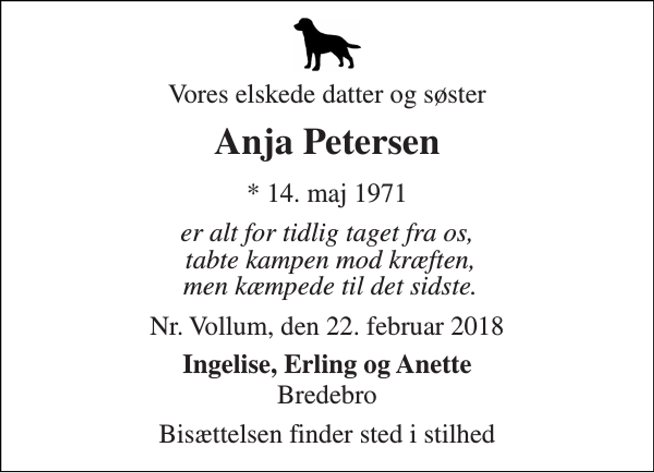 <p>Vores elskede datter og søster<br />Anja Petersen<br />* 14. maj 1971<br />er alt for tidlig taget fra os, tabte kampen mod kræften, men kæmpede til det sidste.<br />Nr. Vollum, den 22. februar 2018<br />Ingelise, Erling og Anette<br />Bredebro<br />Bisættelsen finder sted i stilhed</p>