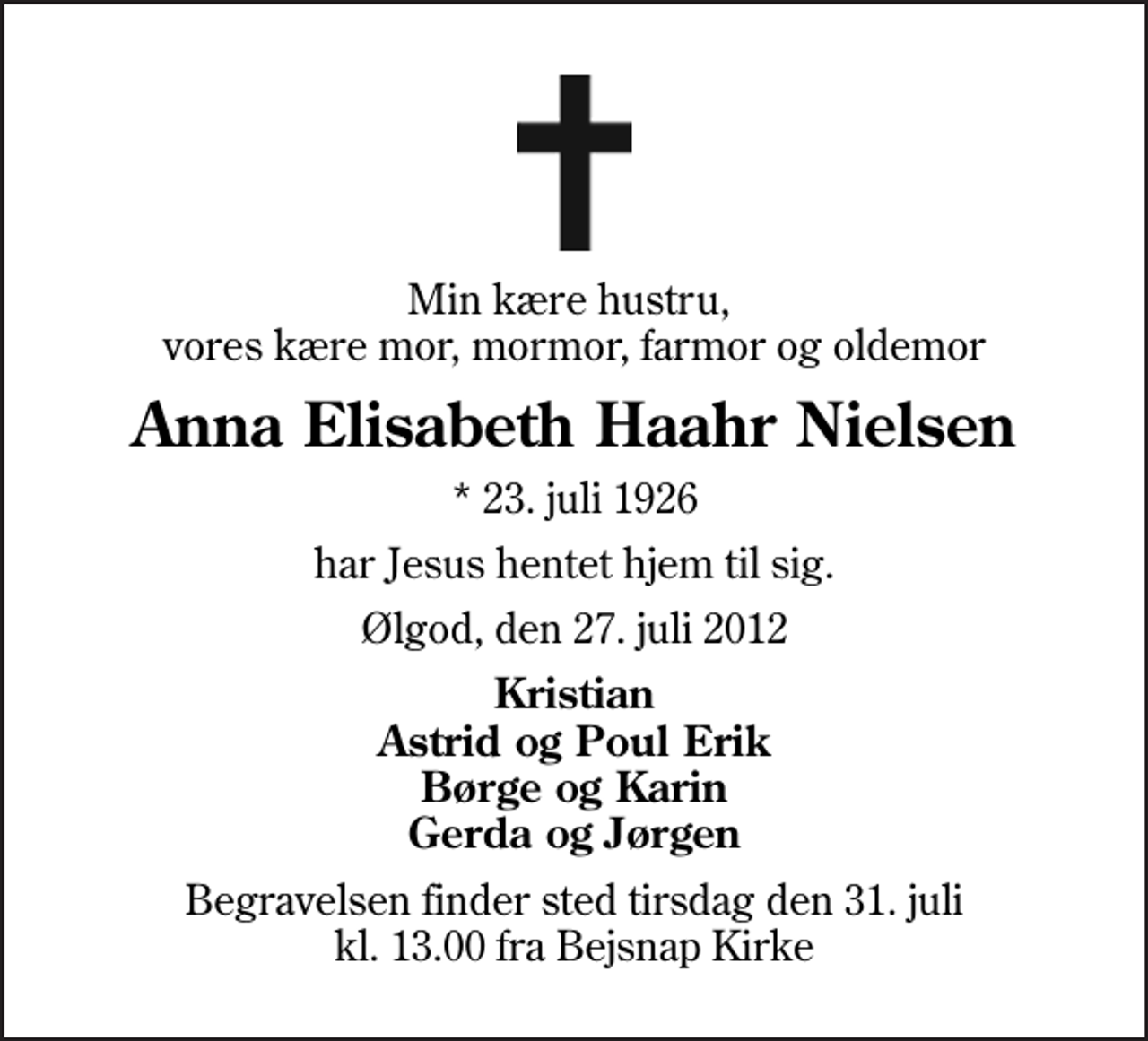 <p>Min kære hustru, vores kære mor, mormor, farmor og oldemor<br />Anna Elisabeth Haahr Nielsen<br />* 23. juli 1926<br />har Jesus hentet hjem til sig.<br />Ølgod, den 27. juli 2012<br />Kristian Astrid og Poul Erik Børge og Karin Gerda og Jørgen<br />Begravelsen finder sted tirsdag den 31. juli kl. 13.00 fra Bejsnap Kirke</p>