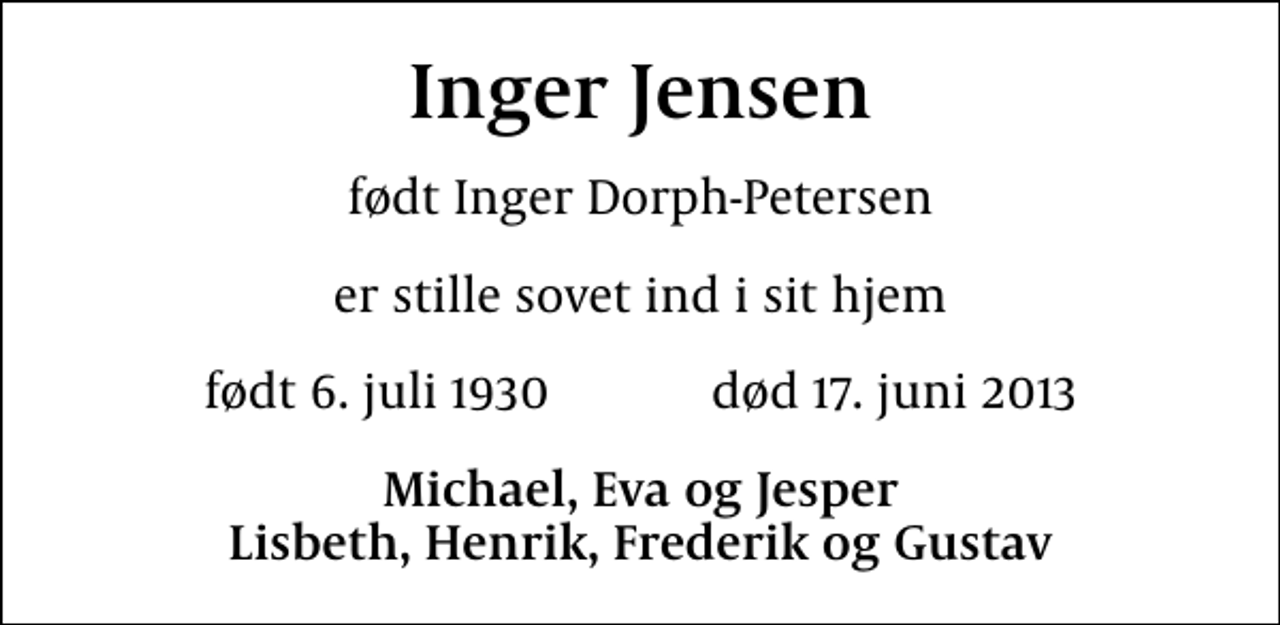 <p>Inger Jensen<br />født Inger Dorph-Petersen<br />er stille sovet ind i sit hjem<br />født 6. juli 1930 død 17. juni 2013<br />Michael, Eva og Jesper Lisbeth, Henrik, Frederik og Gustav</p>