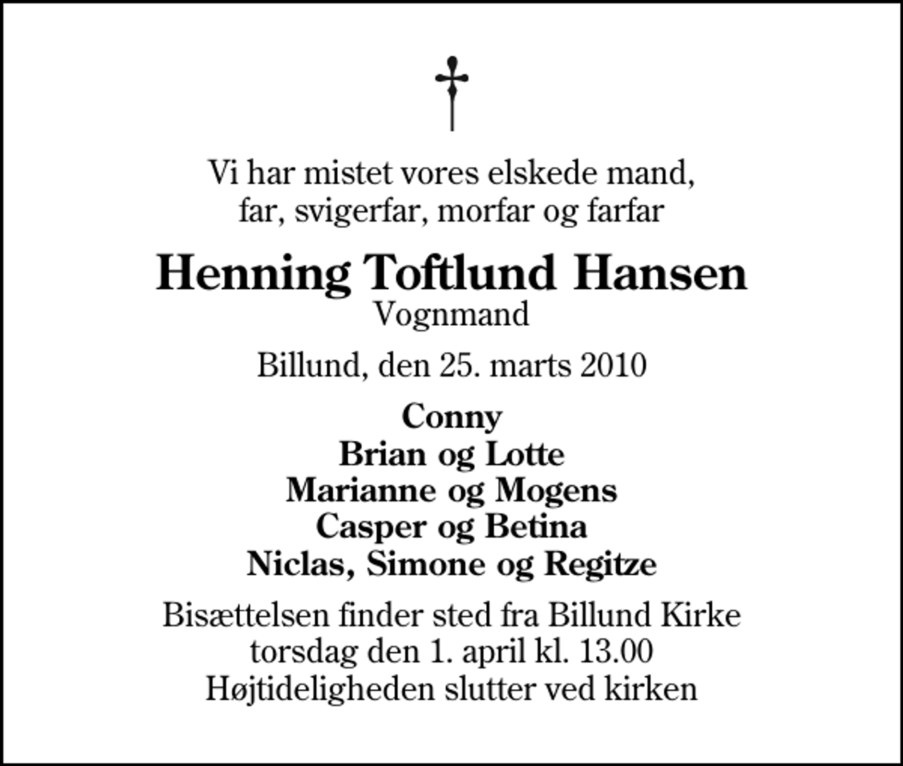 <p>Vi har mistet vores elskede mand, far, svigerfar, morfar og farfar<br />Henning Toftlund Hansen<br />Vognmand<br />Billund, den 25. marts 2010<br />Conny Brian og Lotte Marianne og Mogens Casper og Betina Niclas, Simone og Regitze<br />Bisættelsen finder sted fra Billund Kirke torsdag den 1. april kl. 13.00 Højtideligheden slutter ved kirken</p>