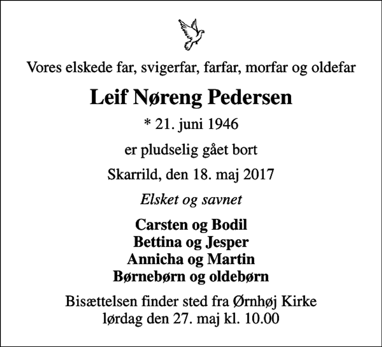 <p>Vores elskede far, svigerfar, farfar, morfar og oldefar<br />Leif Nøreng Pedersen<br />* 21. juni 1946<br />er pludselig gået bort<br />Skarrild, den 18. maj 2017<br />Elsket og savnet<br />Carsten og Bodil Bettina og Jesper Annicha og Martin Børnebørn og oldebørn<br />Bisættelsen finder sted fra Ørnhøj Kirke lørdag den 27. maj kl. 10.00</p>