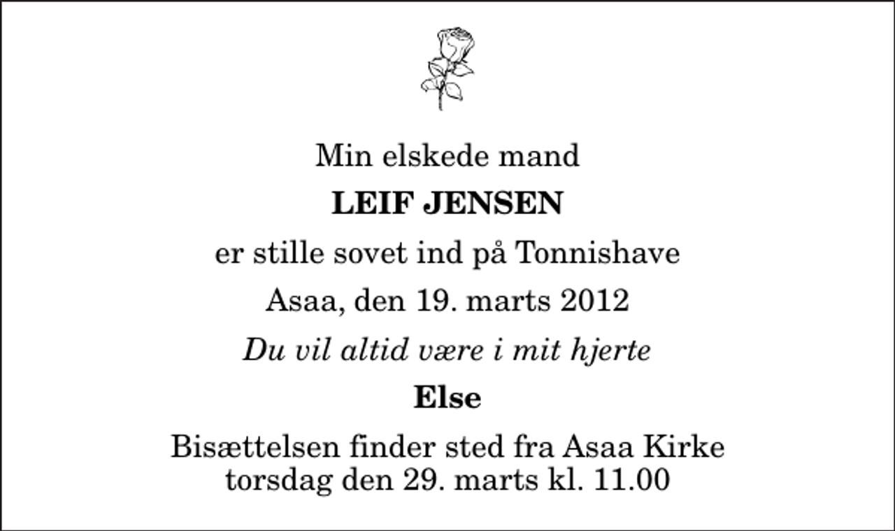 <p>Min elskede mand<br />Leif Jensen<br />er stille sovet ind på Tonnishave<br />Asaa, den 19. marts 2012<br />Du vil altid være i mit hjerte<br />Else<br />Bisættelsen finder sted fra Aså Kirke torsdag den 29. marts kl. 11.00</p>