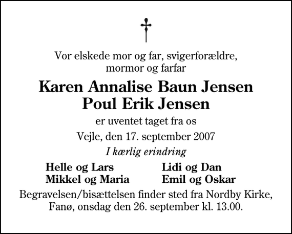 <p>Vor elskede mor og far, svigerforældre, mormor og morfar<br />Karen Annalise Baun Jensen og Poul Erik Jensen<br />er uventet taget fra os<br />Vejle, den 17. september 2007<br />I kærlig erindring<br />Helle og Lars<br />Lidi og Dan<br />Mikkel og Maria<br />Emil og Oskar<br />Begravelsen/bisættelsen finder sted fra Nordby Kirke, Fanø, onsdag den 26. september kl. 13.00.</p>