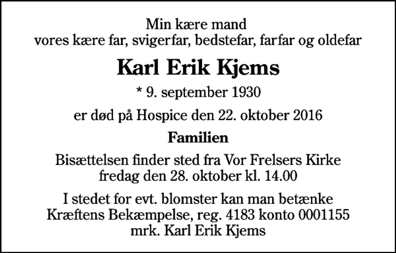 <p>Min kære mand vores kære far, svigerfar, bedstefar, farfar og oldefar<br />Karl Erik Kjems<br />* 9. september 1930<br />er død på Hospice den 22. oktober 2016<br />Familien<br />Bisættelsen finder sted fra Vor Frelsers Kirke fredag den 28. oktober kl. 14.00<br />I stedet for evt. blomster kan man betænke<br />Kræftens Bekæmpelse reg.4183konto0001155mrk. Karl Erik<br />Kjems</p>
