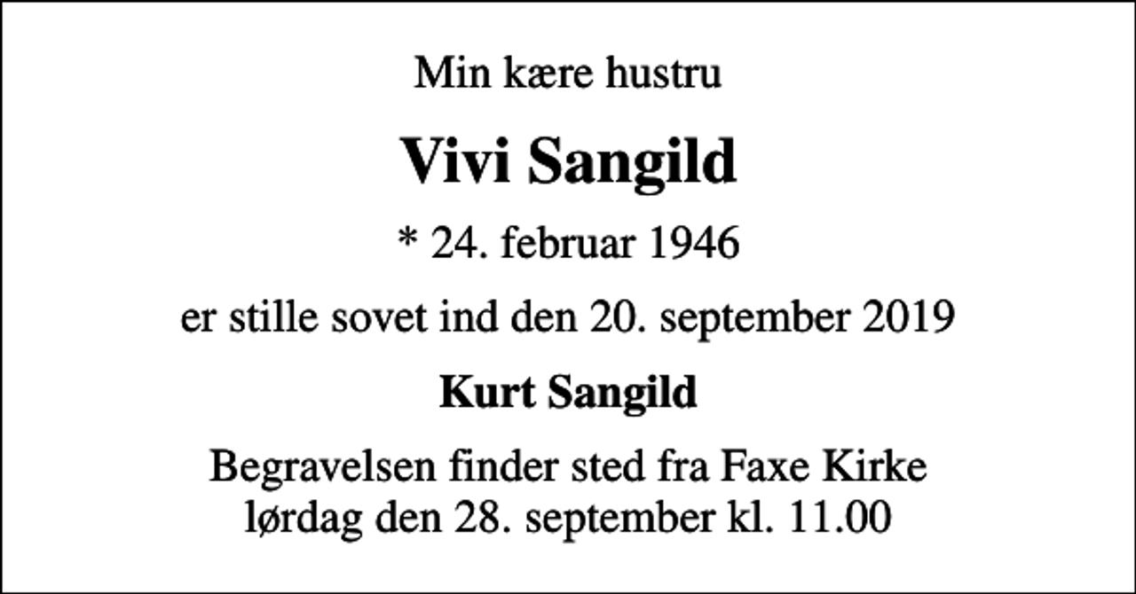 <p>Min kære hustru<br />Vivi Sangild<br />* 24. februar 1946<br />er stille sovet ind den 20. september 2019<br />Kurt Sangild<br />Begravelsen finder sted fra Faxe Kirke lørdag den 28. september kl. 11.00</p>