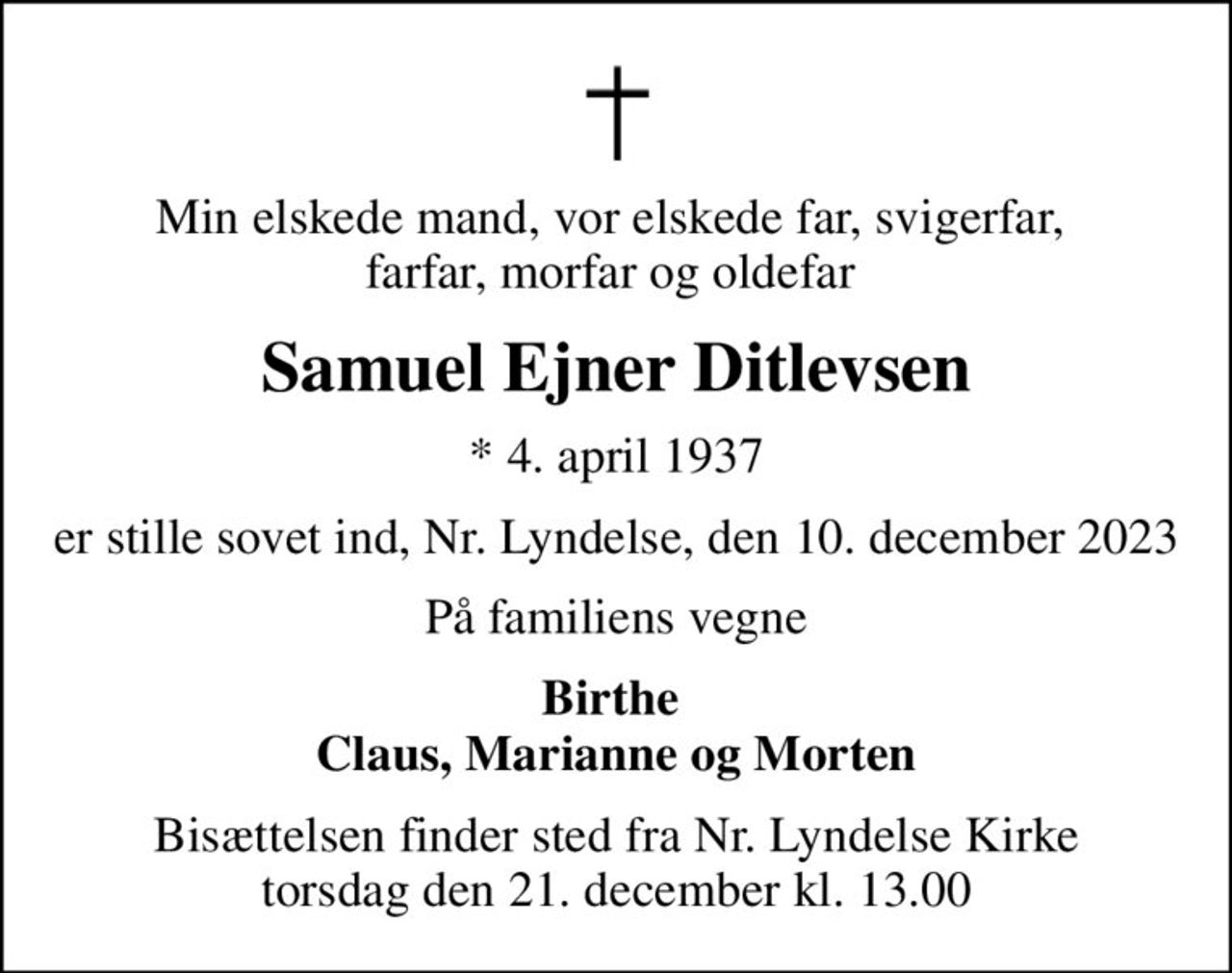 Min elskede mand, vor elskede far, svigerfar,  farfar, morfar og oldefar 
Samuel Ejner Ditlevsen
* 4. april 1937
er stille sovet ind, Nr. Lyndelse, den 10. december 2023
På familiens vegne
Birthe  Claus, Marianne og Morten
Bisættelsen finder sted fra Nr. Lyndelse Kirke  torsdag den 21. december kl. 13.00