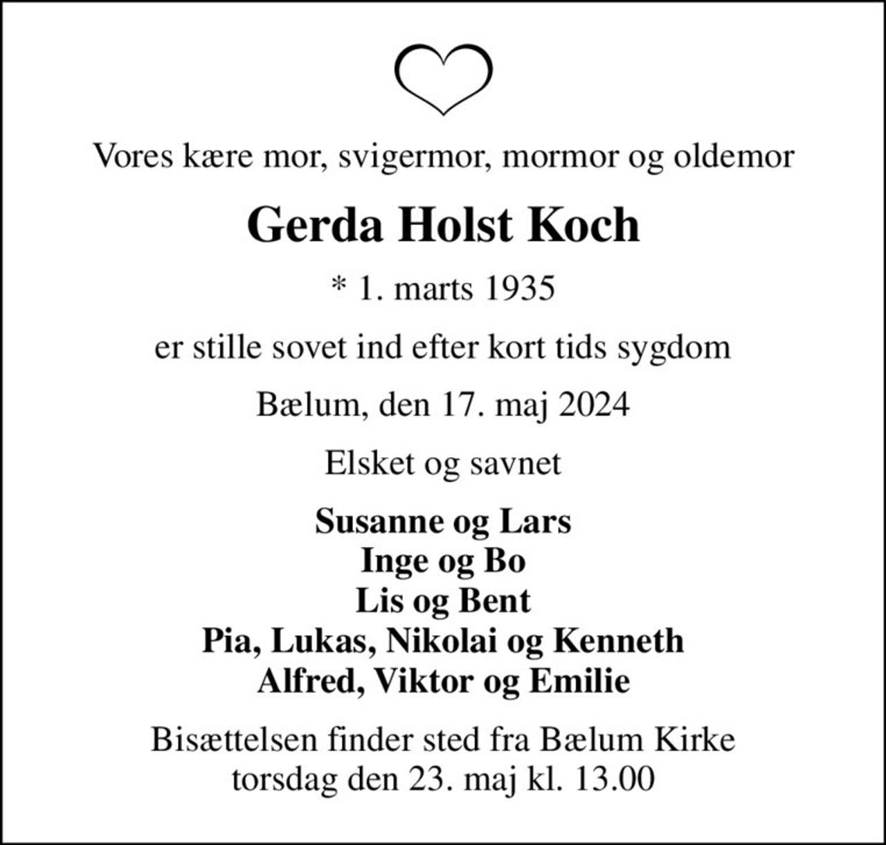 Vores kære mor, svigermor, mormor og oldemor
Gerda Holst Koch
* 1. marts 1935
er stille sovet ind efter kort tids sygdom
Bælum, den 17. maj 2024
Elsket og savnet
Susanne og Lars Inge og Bo Lis og Bent Pia, Lukas, Nikolai og Kenneth Alfred, Viktor og Emilie
Bisættelsen finder sted fra Bælum Kirke  torsdag den 23. maj kl. 13.00