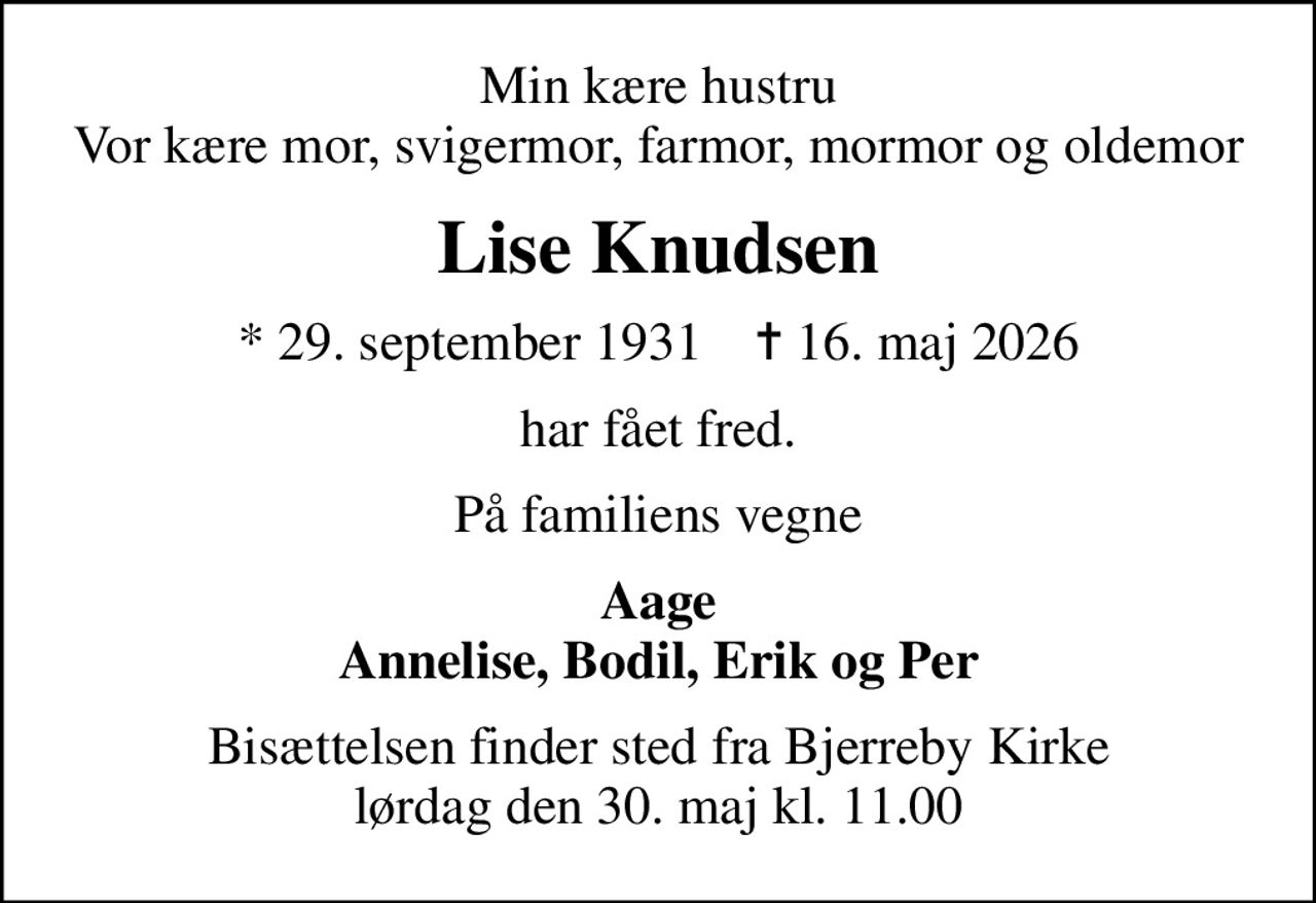 Min kære hustru Vor kære mor, svigermor, farmor, mormor og oldemor
Lise Knudsen
* 29. september 1931    ✝ 16. maj 2026
har fået fred.
På familiens vegne
Aage Annelise, Bodil, Erik og Per
Bisættelsen finder sted fra Bjerreby Kirke  lørdag den 30. maj kl. 11.00