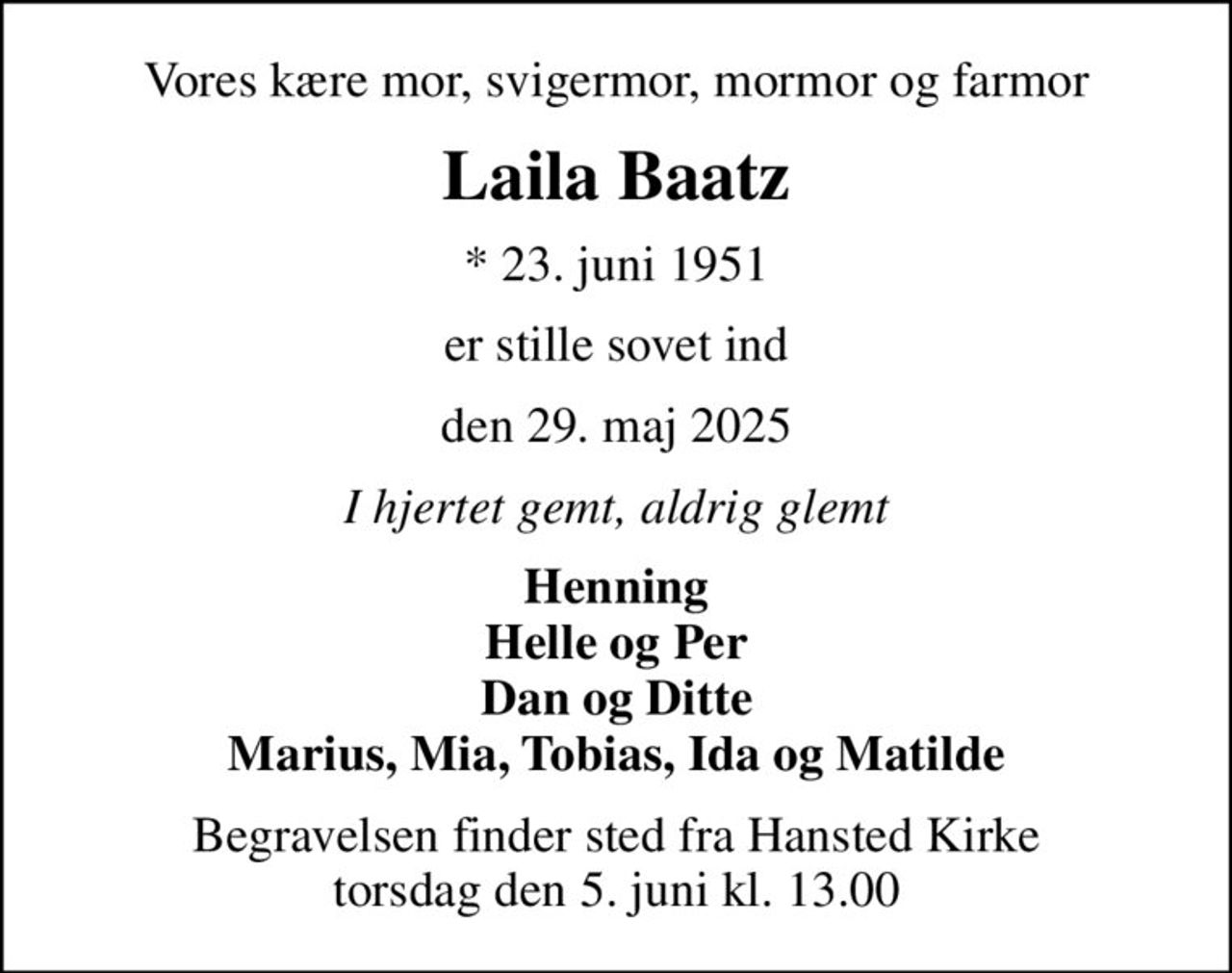 Vores kære mor, svigermor, mormor og farmor
Laila Baatz
* 23. juni 1951
er stille sovet ind
den 29. maj 2025
I hjertet gemt, aldrig glemt
Henning Helle og Per Dan og Ditte Marius, Mia, Tobias, Ida og Matilde
Begravelsen finder sted fra Hansted Kirke  torsdag den 5. juni kl. 13.00