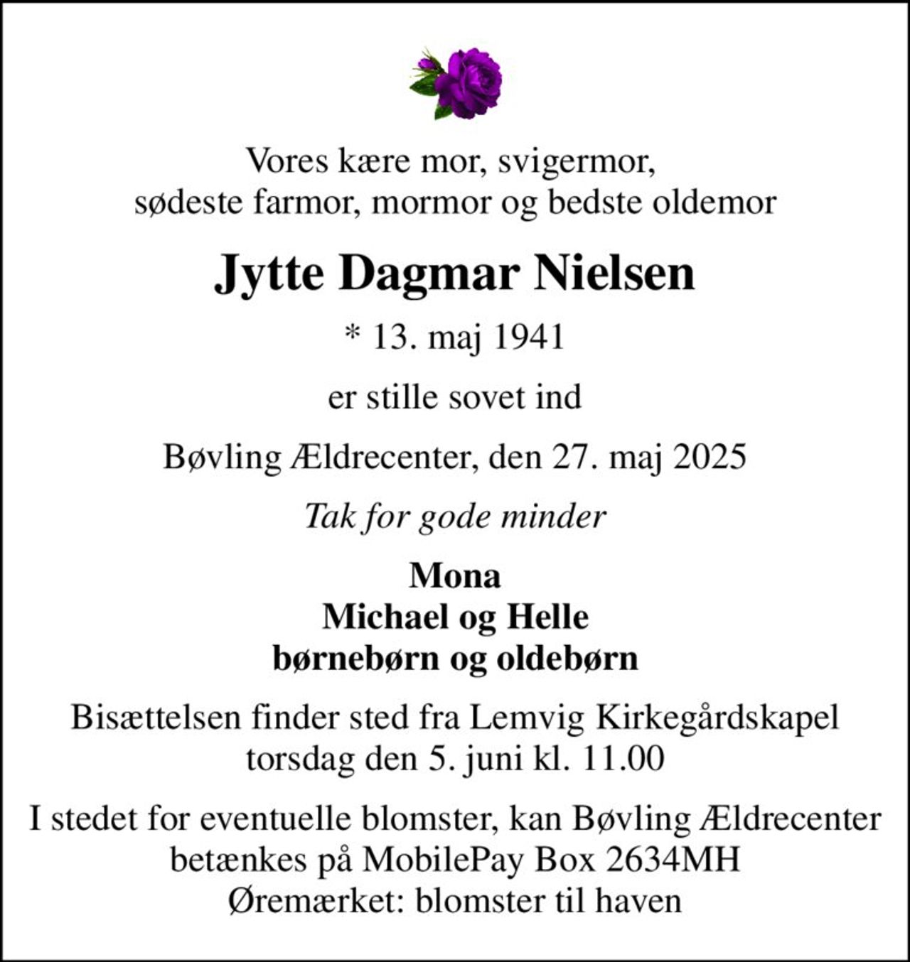 Vores kære mor, svigermor,  sødeste farmor, mormor og bedste oldemor
Jytte Dagmar Nielsen
* 13. maj 1941
er stille sovet ind
Bøvling Ældrecenter, den 27. maj 2025
Tak for gode minder
Mona Michael og Helle børnebørn og oldebørn
Bisættelsen finder sted fra Lemvig Kirkegårdskapel  torsdag den 5. juni kl. 11.00 
I stedet for eventuelle blomster, kan Bøvling Ældrecenter betænkes på MobilePay Box 2634MH Øremærket: blomster til haven