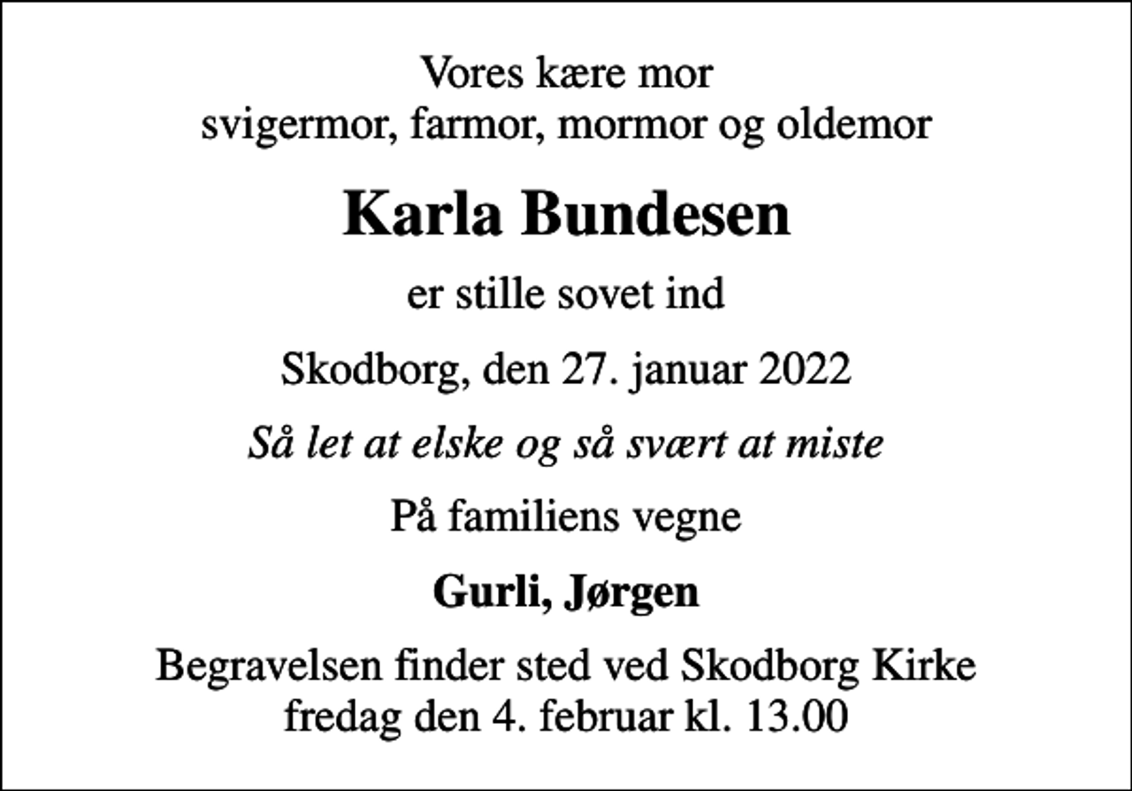 <p>Vores kære mor svigermor, farmor, mormor og oldemor<br />Karla Bundesen<br />er stille sovet ind<br />Skodborg, den 27. januar 2022<br />Så let at elske og så svært at miste<br />På familiens vegne<br />Gurli, Jørgen<br />Begravelsen finder sted ved Skodborg Kirke fredag den 4. februar kl. 13.00</p>