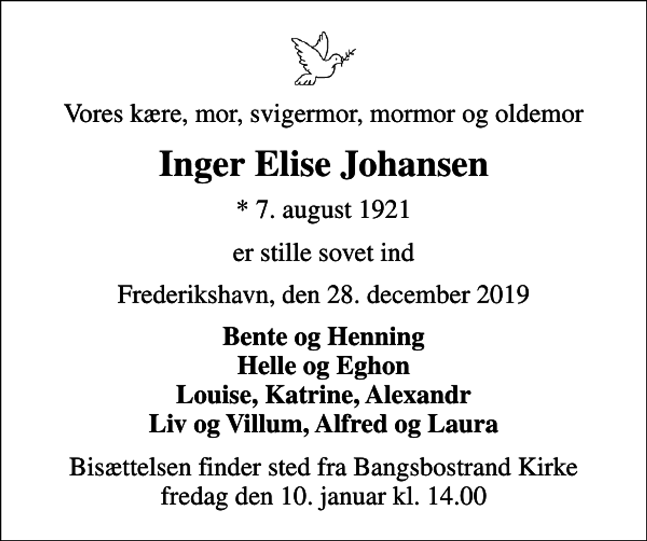<p>Vores kære, mor, svigermor, mormor og oldemor<br />Inger Elise Johansen<br />* 7. august 1921<br />er stille sovet ind<br />Frederikshavn, den 28. december 2019<br />Bente og Henning Helle og Eghon Louise, Katrine, Alexandr Liv og Villum, Alfred og Laura<br />Bisættelsen finder sted fra Bangsbostrand Kirke fredag den 10. januar kl. 14.00</p>