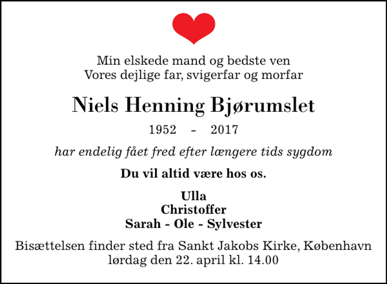 <p>Min elskede mand og bedste ven Vores dejlige far, svigerfar og morfar<br />Niels Henning Bjørumslet<br />1952 - 2017<br />har endelig fået fred efter længere tids sygdom<br />Du vil altid være hos os.<br />Ulla Christoffer Sarah - Ole - Sylvester<br />Bisættelsen finder sted fra Sankt Jakobs Kirke, København lørdag den 22. april kl. 14.00</p>