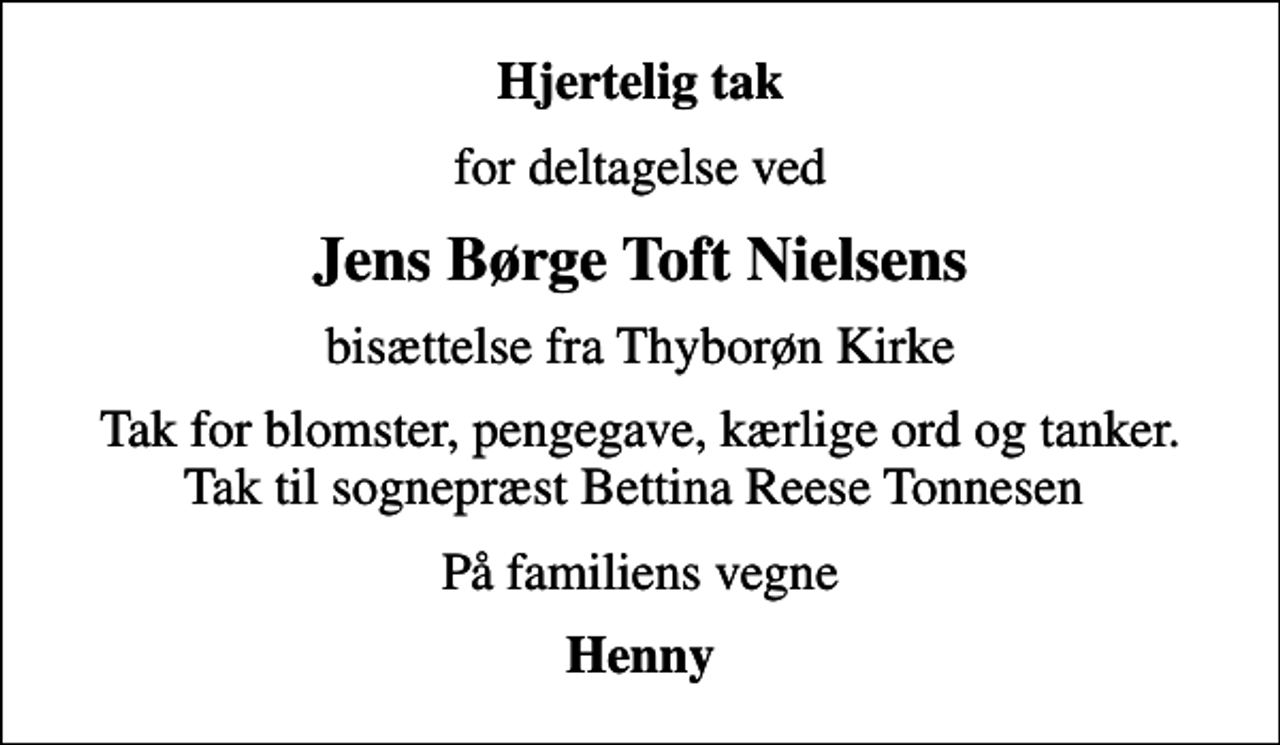 <p>Hjertelig tak<br />for deltagelse ved<br />Jens Børge Toft Nielsens<br />bisættelse fra Thyborøn Kirke<br />Tak for blomster, pengegave, kærlige ord og tanker. Tak til sognepræst Bettina Reese Tonnesen<br />På familiens vegne<br />Henny</p>
