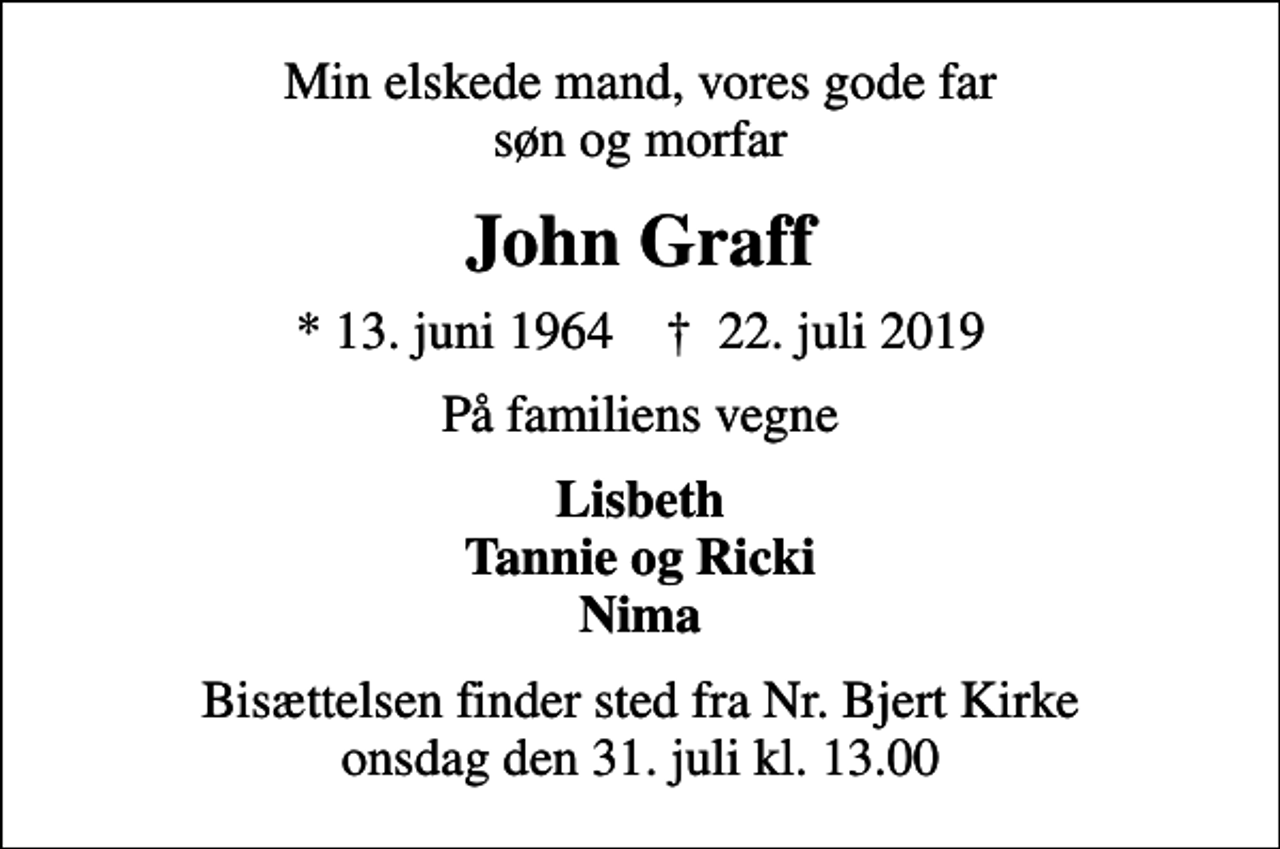 <p>Min elskede mand, vores gode far søn og morfar<br />John Graff<br />* 13. juni 1964 ✝ 22. juli 2019<br />På familiens vegne<br />Lisbeth Tannie og Ricki Nima<br />Bisættelsen finder sted fra Nr. Bjert Kirke onsdag den 31. juli kl. 13.00</p>