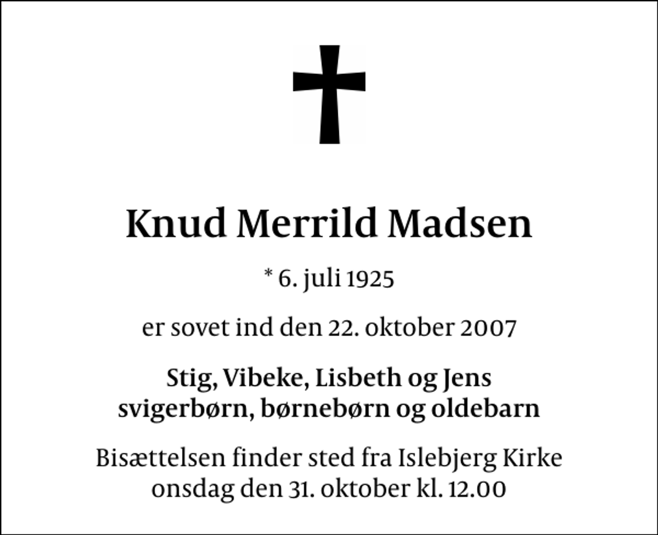 <p>Knud Merrild Madsen<br />* 6. juli 1925<br />er sovet ind den 22. oktober 2007<br />Stig, Vibeke, Lisbeth og Jens svigerbørn, børnebørn og oldebarn<br />Bisættelsen finder sted fra Islebjerg Kirke onsdag den 31. oktober kl. 12.00</p>