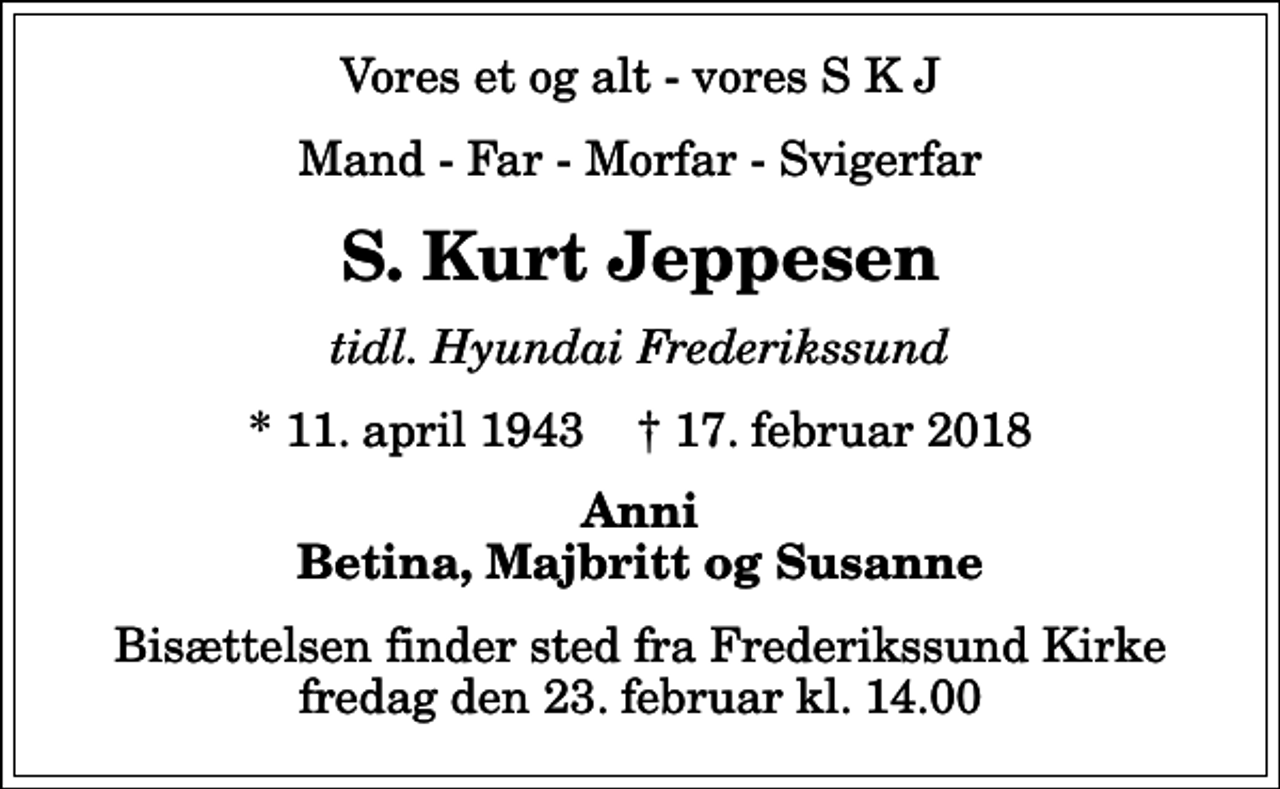 <p>Vores et og alt - vores S K J<br />Mand - Far - Morfar - Svigerfar<br />S. Kurt Jeppesen<br />tidl. Hyundai Frederikssund<br />* 11. april 1943 ✝ 17. februar 2018<br />Anni Betina, Majbritt og Susanne<br />Bisættelsen finder sted fra Frederikssund Kirke fredag den 23. februar kl. 14.00</p>