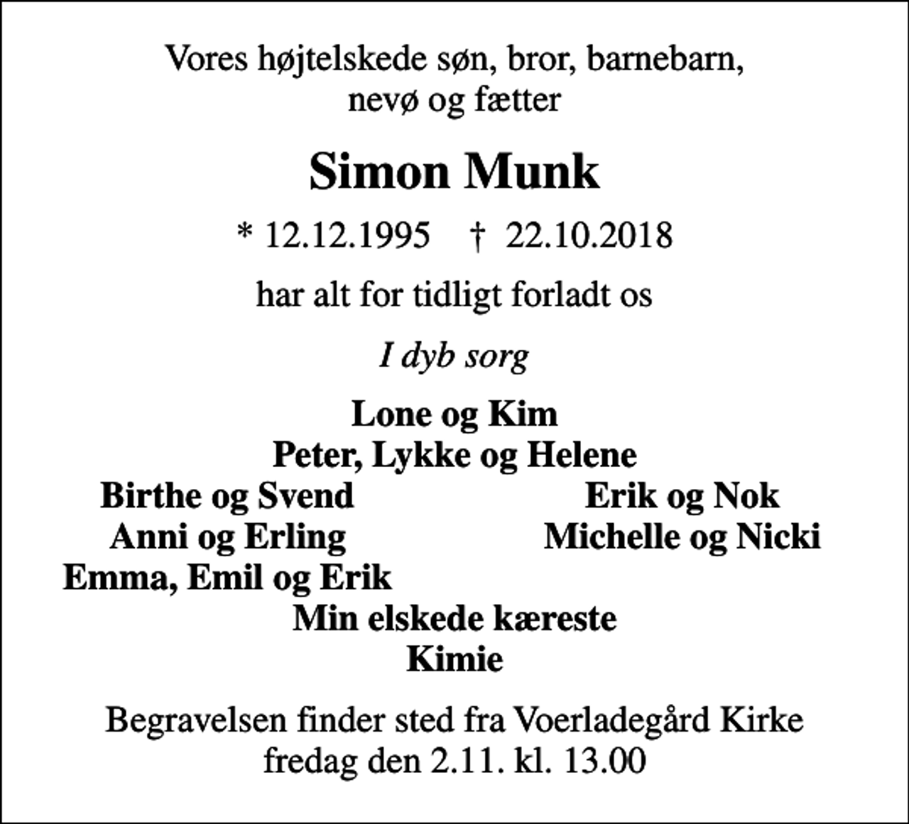 <p>Vores højtelskede søn, bror, barnebarn, nevø og fætter<br />Simon Munk<br />* 12.12.1995 ✝ 22.10.2018<br />har alt for tidligt forladt os<br />I dyb sorg<br />Lone og Kim Peter, Lykke og Helene<br />Birthe og Svend<br />Erik og Nok<br />Anni og Erling<br />Michelle og Nicki<br />Emma, Emil og Erik<br />Begravelsen finder sted fra Voerladegård Kirke fredag den 2.11. kl. 13.00</p>