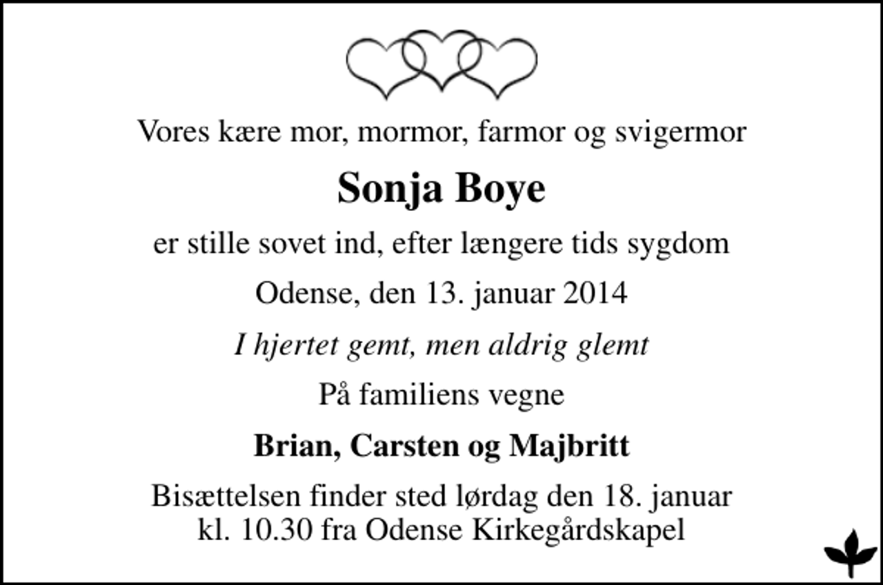 <p>Vores kære mor, mormor, farmor og svigermor<br />Sonja Boye<br />er stille sovet ind, efter længere tids sygdom<br />Odense, den 13. januar 2014<br />I hjertet gemt, men aldrig glemt<br />På familiens vegne<br />Brian, Carsten og Majbritt<br />Bisættelsen finder sted lørdag den 18. januar kl. 10.30 fra Odense Kirkegårdskapel</p>