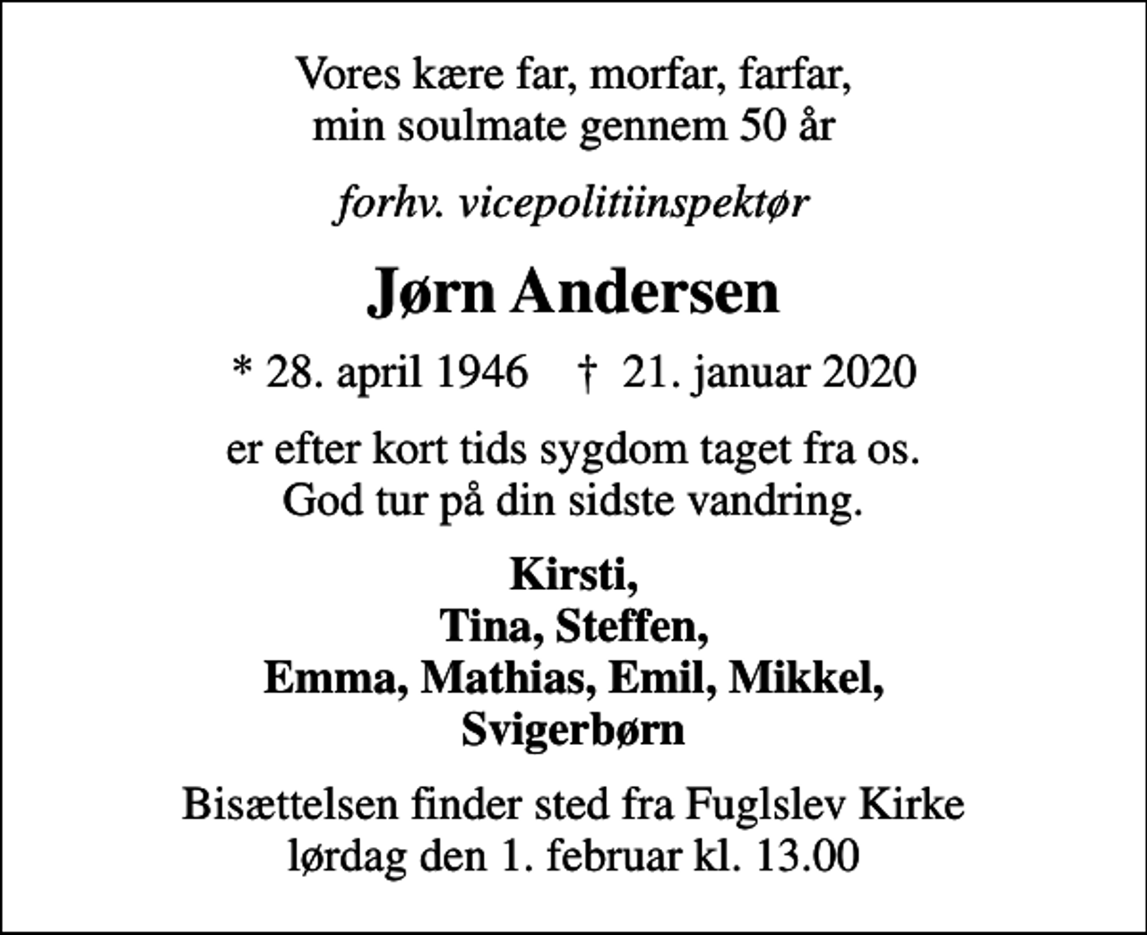 <p>Vores kære far, morfar, farfar, min soulmate gennem 50 år<br />forhv. vicepolitiinspektør<br />Jørn Andersen<br />* 28. april 1946 ✝ 21. januar 2020<br />er efter kort tids sygdom taget fra os. God tur på din sidste vandring.<br />Kirsti, Tina, Steffen, Emma, Mathias, Emil, Mikkel, Svigerbørn<br />Bisættelsen finder sted fra Fuglslev Kirke lørdag den 1. februar kl. 13.00</p>