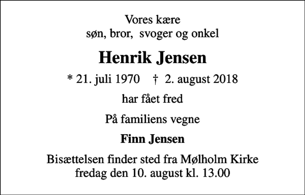 <p>Vores kære søn, bror, svoger og onkel<br />Henrik Jensen<br />* 21. juli 1970 ✝ 2. august 2018<br />har fået fred<br />På familiens vegne<br />Finn Jensen<br />Bisættelsen finder sted fra Mølholm Kirke fredag den 10. august kl. 13.00</p>