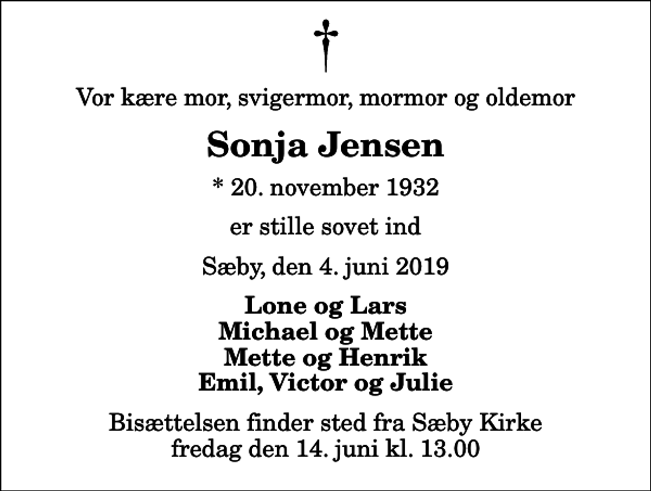 <p>Vor kære mor, svigermor, mormor og oldemor<br />Sonja Jensen<br />* 20. november 1932<br />er stille sovet ind<br />Sæby, den 4. juni 2019<br />Lone og Lars Michael og Mette Mette og Henrik Emil, Victor og Julie<br />Bisættelsen finder sted fra Sæby Kirke fredag den 14. juni kl. 13.00</p>