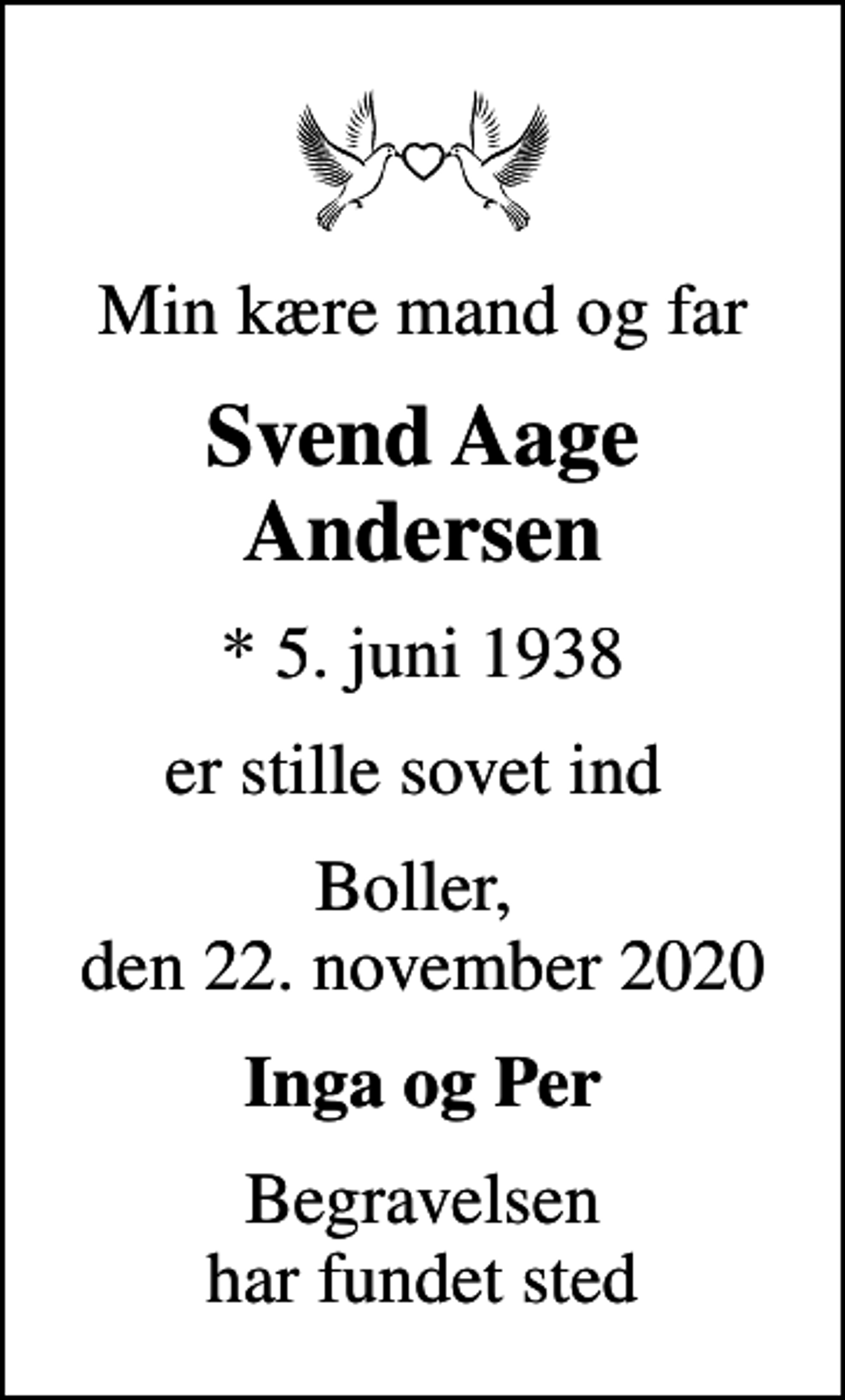 <p>Min kære mand og far<br />Svend Aage Andersen<br />* 5. juni 1938<br />er stille sovet ind<br />Boller, den 22. november 2020<br />Inga og Per<br />Begravelsen har fundet sted</p>