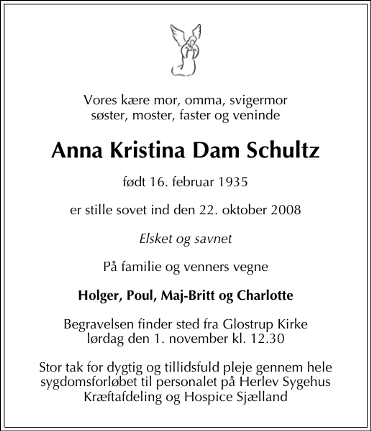 <p>Vores kære mor, omma, svigermor søster, moster, faster og veninde<br />Anna Kristina Dam Schultz<br />født 16. februar 1935<br />er stille sovet ind den 22. oktober 2008<br />Elsket og savnet<br />På familie og venners vegne<br />Holger, Poul, Maj-Britt og Charlotte<br />Begravelsen finder sted fra Glostrup Kirke lørdag den 1. november kl. 12.30<br />Stor tak for dygtig og tillidsfuld pleje gennem hele sygdomsforløbet til personalet på Herlev Sygehus Kræftafdeling og Hospice Sjælland</p>