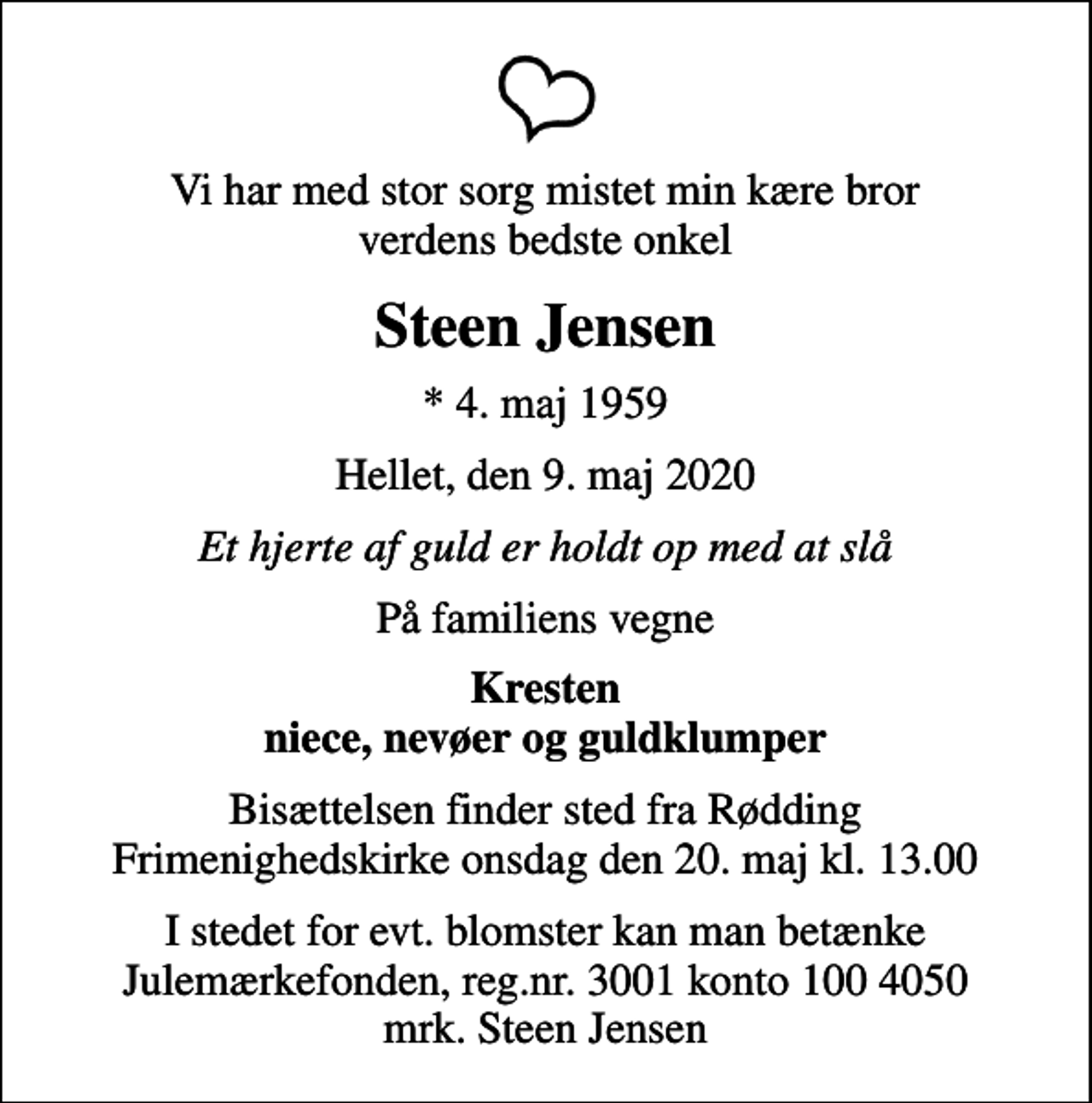 <p>Vi har med stor sorg mistet min kære bror verdens bedste onkel<br />Steen Jensen<br />* 4. maj 1959<br />Hellet, den 9. maj 2020<br />Et hjerte af guld er holdt op med at slå<br />På familiens vegne<br />Kresten niece, nevøer og guldklumper<br />Bisættelsen finder sted fra Rødding Frimenighedskirke onsdag den 20. maj kl. 13.00<br />I stedet for evt. blomster kan man betænke<br />Julemærkefonden reg.3001konto1004050mrk. Steen<br />Jensen</p>