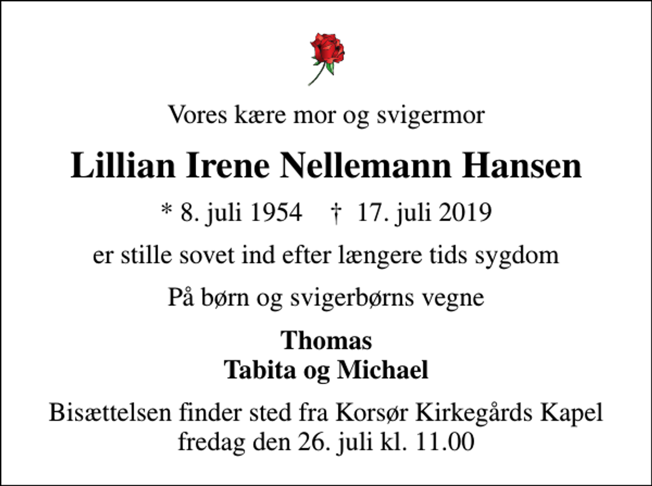 <p>Vores kære mor og svigermor<br />Lillian Irene Nellemann Hansen<br />* 8. juli 1954 ✝ 17. juli 2019<br />er stille sovet ind efter længere tids sygdom<br />På børn og svigerbørns vegne<br />Thomas Tabita og Michael<br />Bisættelsen finder sted fra Korsør Kirkegårds Kapel fredag den 26. juli kl. 11.00</p>